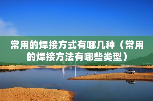常用的焊接方式有哪几种（常用的焊接方法有哪些类型）