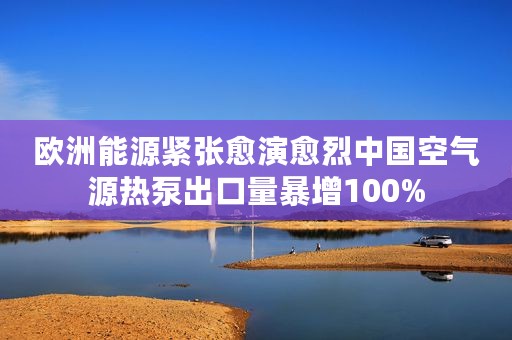 欧洲能源紧张愈演愈烈中国空气源热泵出口量暴增100%