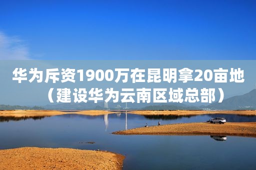 华为斥资1900万在昆明拿20亩地（建设华为云南区域总部）