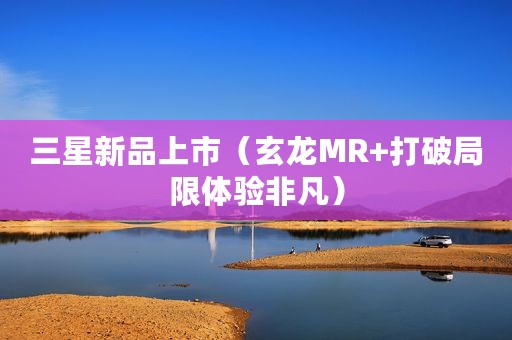三星新品上市（玄龙MR+打破局限体验非凡）