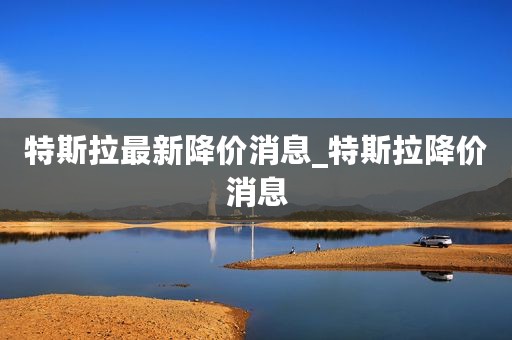 特斯拉最新降价消息_特斯拉降价消息