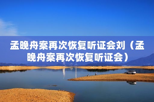 孟晚舟案再次恢复听证会刘（孟晚舟案再次恢复听证会）