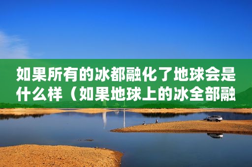 如果所有的冰都融化了地球会是什么样（如果地球上的冰全部融化,世界将变成什么样子）