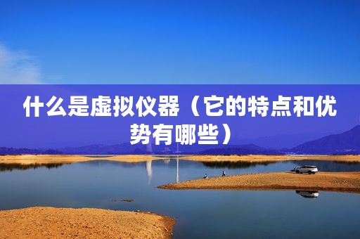 什么是虚拟仪器（它的特点和优势有哪些）
