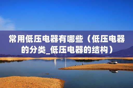 常用低压电器有哪些（低压电器的分类_低压电器的结构）