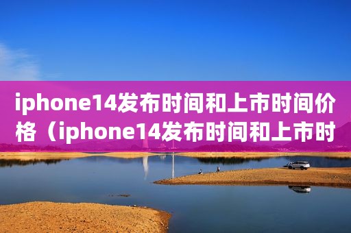 iphone14发布时间和上市时间价格（iphone14发布时间和上市时间）