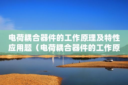 电荷耦合器件的工作原理及特性应用题（电荷耦合器件的工作原理及特性应用）