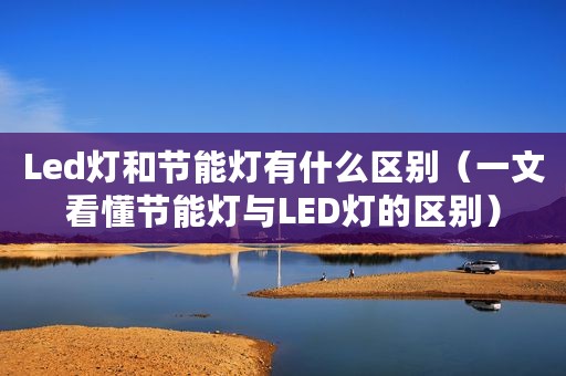 Led灯和节能灯有什么区别（一文看懂节能灯与LED灯的区别）