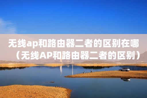 无线ap和路由器二者的区别在哪（无线AP和路由器二者的区别）