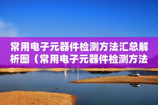 常用电子元器件检测方法汇总解析图（常用电子元器件检测方法汇总解析）