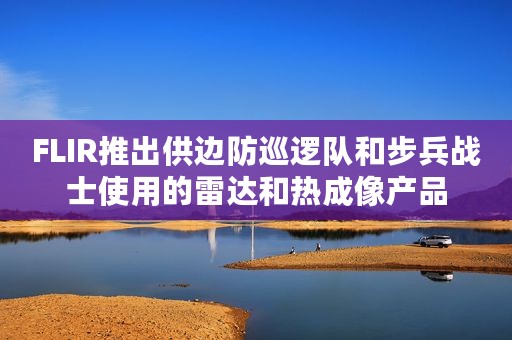 FLIR推出供边防巡逻队和步兵战士使用的雷达和热成像产品