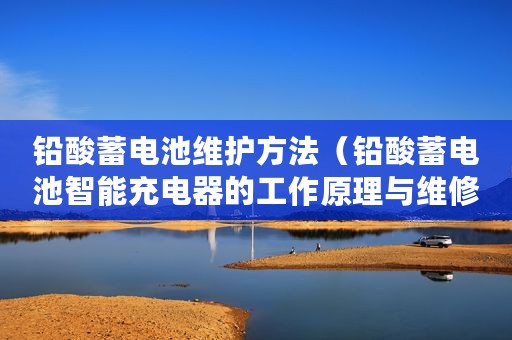 铅酸蓄电池维护方法（铅酸蓄电池智能充电器的工作原理与维修方案分析）