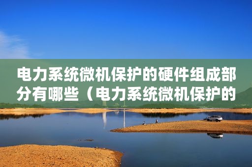 电力系统微机保护的硬件组成部分有哪些（电力系统微机保护的硬件组成部分）