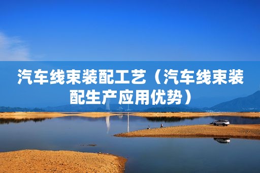 汽车线束装配工艺（汽车线束装配生产应用优势）