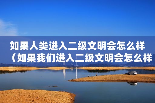 如果人类进入二级文明会怎么样（如果我们进入二级文明会怎么样）
