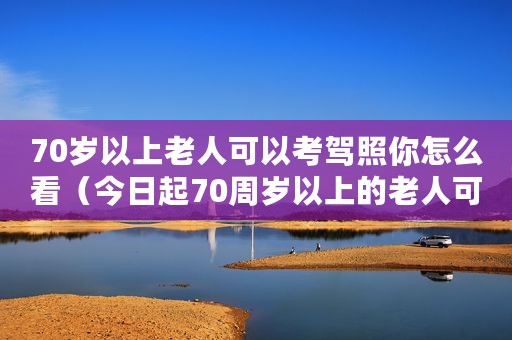 70岁以上老人可以考驾照你怎么看（今日起70周岁以上的老人可以考驾照）