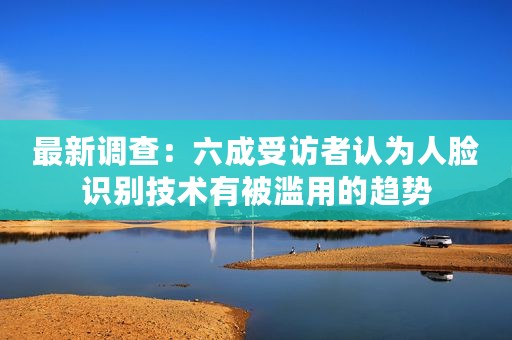 最新调查：六成受访者认为人脸识别技术有被滥用的趋势