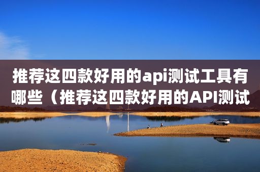推荐这四款好用的api测试工具有哪些（推荐这四款好用的API测试工具）