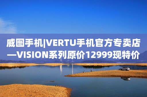 威图手机|VERTU手机官方专卖店—VISION系列原价12999现特价7999