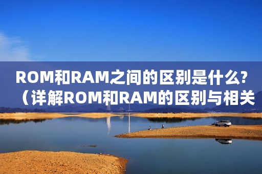 ROM和RAM之间的区别是什么?（详解ROM和RAM的区别与相关知识点）