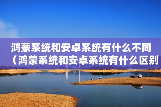 鸿蒙系统和安卓系统有什么不同（鸿蒙系统和安卓系统有什么区别）