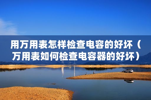 用万用表怎样检查电容的好坏（万用表如何检查电容器的好坏）