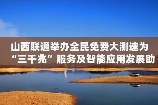 山西联通举办全民免费大测速为“三千兆”服务及智能应用发展助力