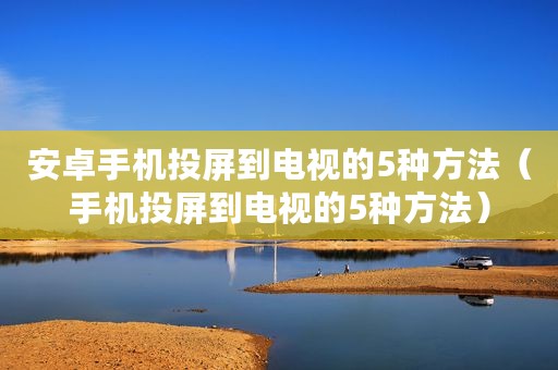 安卓手机投屏到电视的5种方法（手机投屏到电视的5种方法）