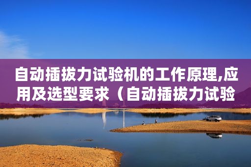 自动插拔力试验机的工作原理,应用及选型要求（自动插拔力试验机的工作原理、应用及选型）