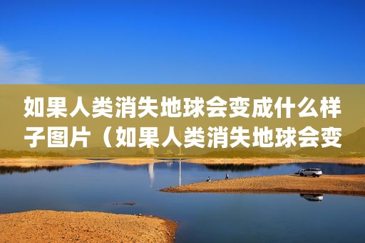 如果人类消失地球会变成什么样子图片（如果人类消失地球会变成什么样子_）