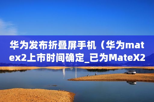 华为发布折叠屏手机（华为matex2上市时间确定_已为MateX2准备足够大产能）