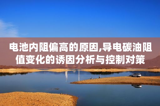 电池内阻偏高的原因,导电碳油阻值变化的诱因分析与控制对策