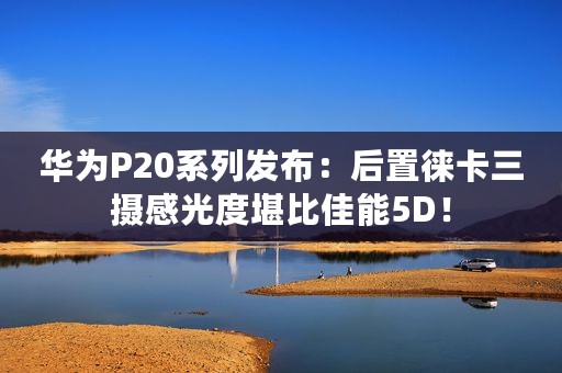 华为P20系列发布：后置徕卡三摄感光度堪比佳能5D！