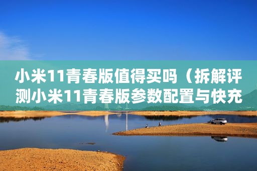 小米11青春版值得买吗（拆解评测小米11青春版参数配置与快充芯片）