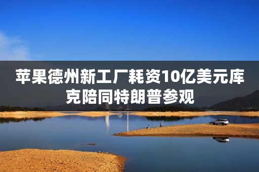 苹果德州新工厂耗资10亿美元库克陪同特朗普参观