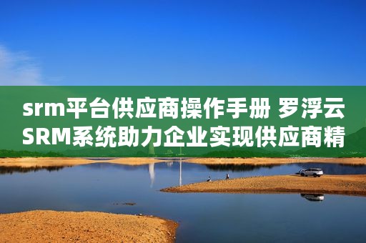 srm平台供应商操作手册 罗浮云SRM系统助力企业实现供应商精益管理﻿
