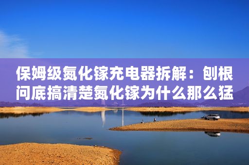 保姆级氮化镓充电器拆解：刨根问底搞清楚氮化镓为什么那么猛！