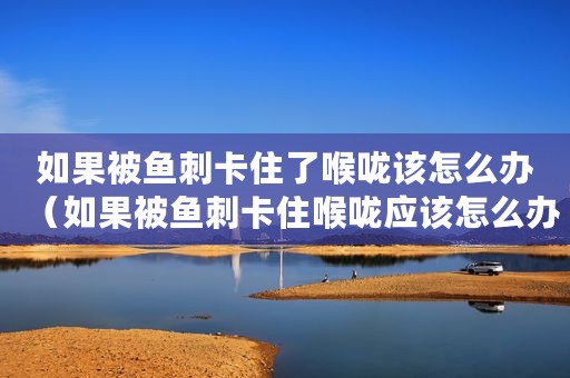 如果被鱼刺卡住了喉咙该怎么办（如果被鱼刺卡住喉咙应该怎么办）