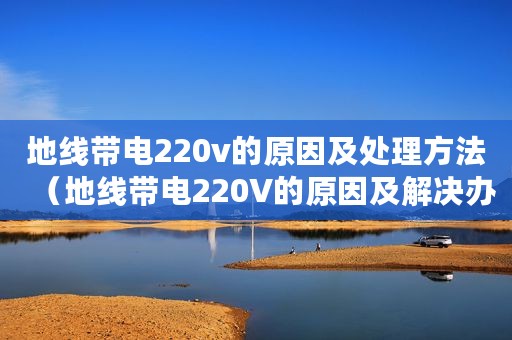 地线带电220v的原因及处理方法（地线带电220V的原因及解决办法）