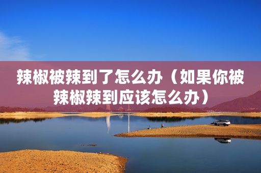 辣椒被辣到了怎么办（如果你被辣椒辣到应该怎么办）