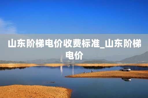 山东阶梯电价收费标准_山东阶梯电价