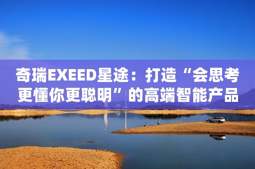 奇瑞EXEED星途：打造“会思考更懂你更聪明”的高端智能产品