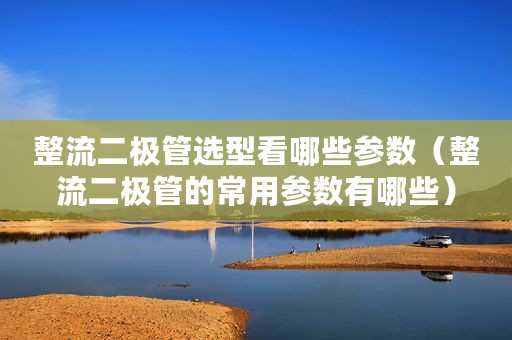 整流二极管选型看哪些参数（整流二极管的常用参数有哪些）