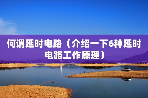 何谓延时电路（介绍一下6种延时电路工作原理）