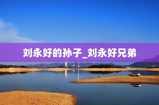 刘永好的孙子_刘永好兄弟