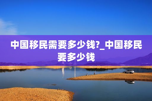中国移民需要多少钱?_中国移民要多少钱