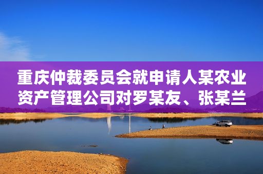 重庆仲裁委员会就申请人某农业资产管理公司对罗某友、张某兰、罗某、某休闲度假公司投资合同纠纷进行仲裁案