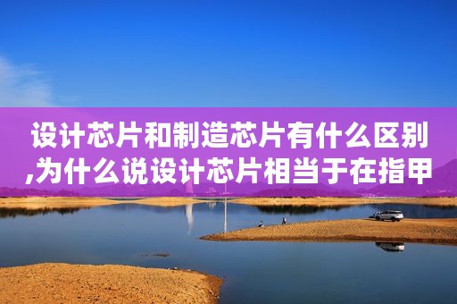 设计芯片和制造芯片有什么区别,为什么说设计芯片相当于在指甲上盖一座国际都市