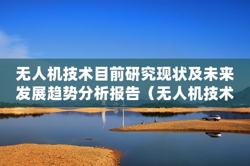 无人机技术目前研究现状及未来发展趋势分析报告(无人机技术目前研究现状及未来发展趋势分析) 无人机技术目前研究现状及未来发展趋势分析报告(无人机技术目前研究现状及未来发展趋势分析)