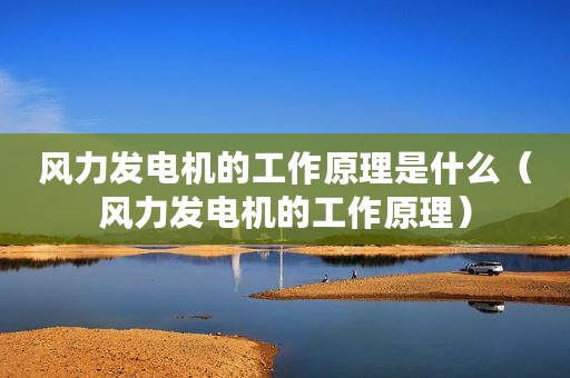 风力发电机的工作原理是什么（风力发电机的工作原理）